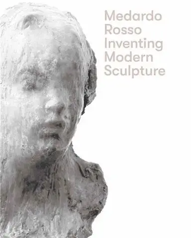 Medardo Rosso Inventing Modern Sculpture